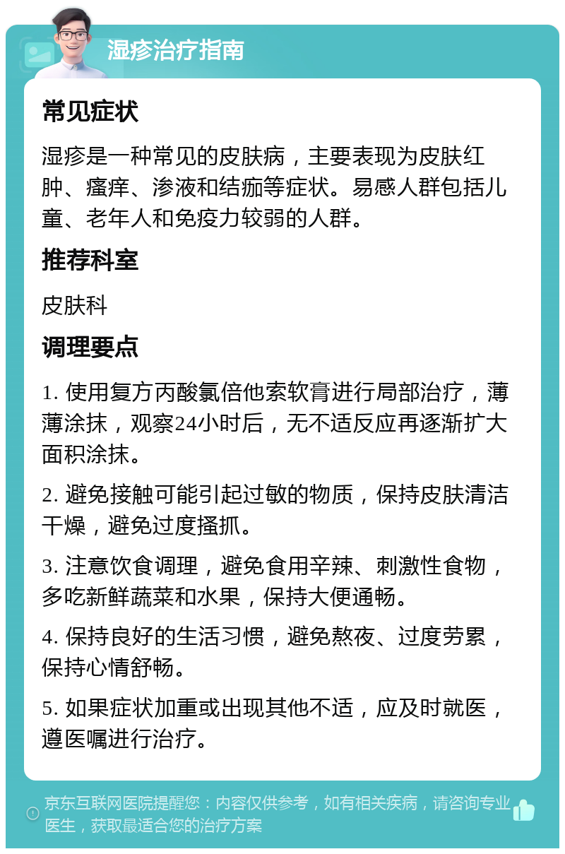 湿疹治疗指南 常见症状 湿疹是一种常见的皮肤病，主要表现为皮肤红肿、瘙痒、渗液和结痂等症状。易感人群包括儿童、老年人和免疫力较弱的人群。 推荐科室 皮肤科 调理要点 1. 使用复方丙酸氯倍他索软膏进行局部治疗，薄薄涂抹，观察24小时后，无不适反应再逐渐扩大面积涂抹。 2. 避免接触可能引起过敏的物质，保持皮肤清洁干燥，避免过度搔抓。 3. 注意饮食调理，避免食用辛辣、刺激性食物，多吃新鲜蔬菜和水果，保持大便通畅。 4. 保持良好的生活习惯，避免熬夜、过度劳累，保持心情舒畅。 5. 如果症状加重或出现其他不适，应及时就医，遵医嘱进行治疗。