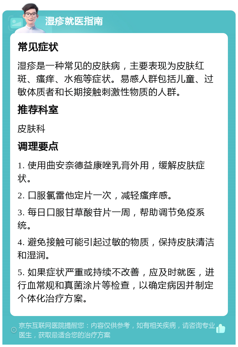 湿疹就医指南 常见症状 湿疹是一种常见的皮肤病，主要表现为皮肤红斑、瘙痒、水疱等症状。易感人群包括儿童、过敏体质者和长期接触刺激性物质的人群。 推荐科室 皮肤科 调理要点 1. 使用曲安奈德益康唑乳膏外用，缓解皮肤症状。 2. 口服氯雷他定片一次，减轻瘙痒感。 3. 每日口服甘草酸苷片一周，帮助调节免疫系统。 4. 避免接触可能引起过敏的物质，保持皮肤清洁和湿润。 5. 如果症状严重或持续不改善，应及时就医，进行血常规和真菌涂片等检查，以确定病因并制定个体化治疗方案。