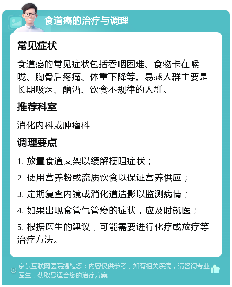 食道癌的治疗与调理 常见症状 食道癌的常见症状包括吞咽困难、食物卡在喉咙、胸骨后疼痛、体重下降等。易感人群主要是长期吸烟、酗酒、饮食不规律的人群。 推荐科室 消化内科或肿瘤科 调理要点 1. 放置食道支架以缓解梗阻症状； 2. 使用营养粉或流质饮食以保证营养供应； 3. 定期复查内镜或消化道造影以监测病情； 4. 如果出现食管气管瘘的症状，应及时就医； 5. 根据医生的建议，可能需要进行化疗或放疗等治疗方法。