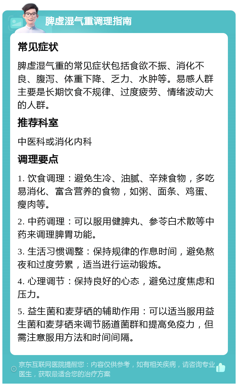 脾虚湿气重调理指南 常见症状 脾虚湿气重的常见症状包括食欲不振、消化不良、腹泻、体重下降、乏力、水肿等。易感人群主要是长期饮食不规律、过度疲劳、情绪波动大的人群。 推荐科室 中医科或消化内科 调理要点 1. 饮食调理：避免生冷、油腻、辛辣食物，多吃易消化、富含营养的食物，如粥、面条、鸡蛋、瘦肉等。 2. 中药调理：可以服用健脾丸、参苓白术散等中药来调理脾胃功能。 3. 生活习惯调整：保持规律的作息时间，避免熬夜和过度劳累，适当进行运动锻炼。 4. 心理调节：保持良好的心态，避免过度焦虑和压力。 5. 益生菌和麦芽硒的辅助作用：可以适当服用益生菌和麦芽硒来调节肠道菌群和提高免疫力，但需注意服用方法和时间间隔。