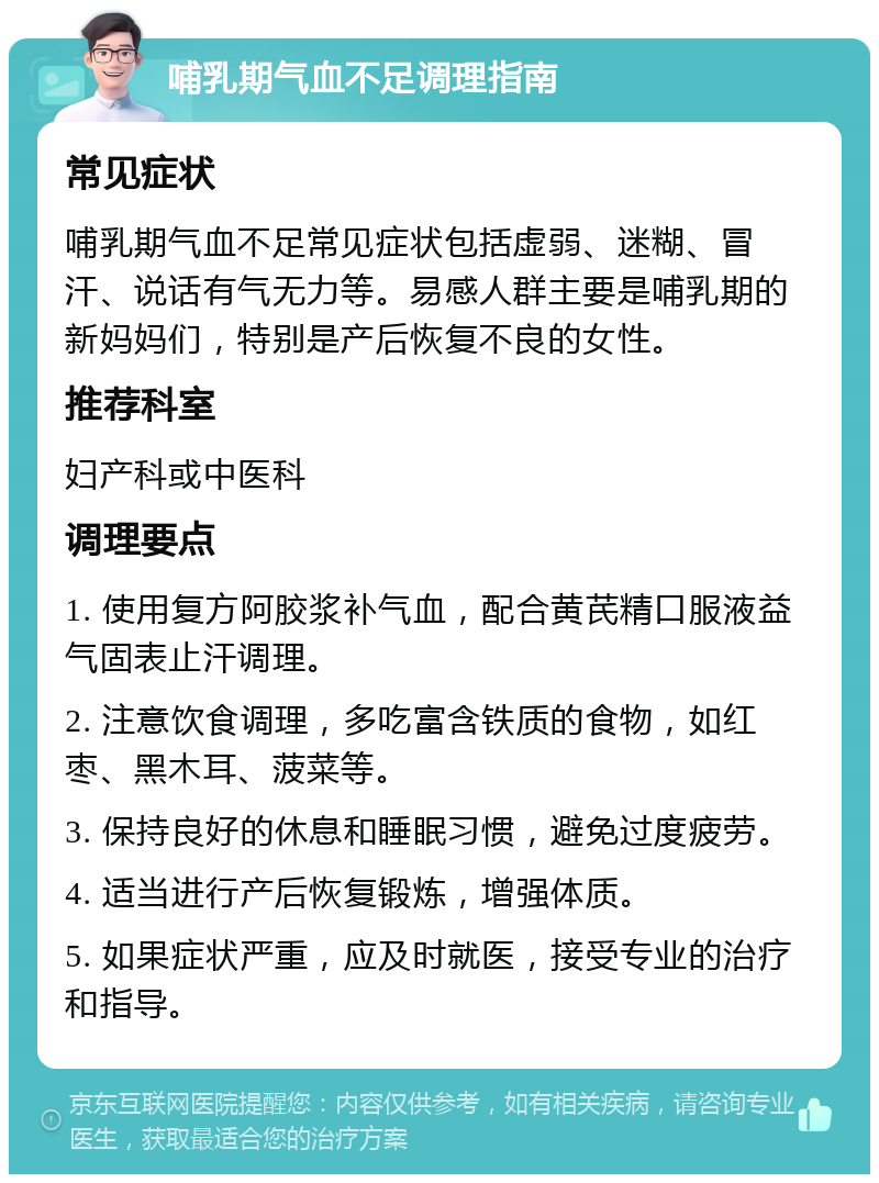 哺乳期气血不足调理指南 常见症状 哺乳期气血不足常见症状包括虚弱、迷糊、冒汗、说话有气无力等。易感人群主要是哺乳期的新妈妈们，特别是产后恢复不良的女性。 推荐科室 妇产科或中医科 调理要点 1. 使用复方阿胶浆补气血，配合黄芪精口服液益气固表止汗调理。 2. 注意饮食调理，多吃富含铁质的食物，如红枣、黑木耳、菠菜等。 3. 保持良好的休息和睡眠习惯，避免过度疲劳。 4. 适当进行产后恢复锻炼，增强体质。 5. 如果症状严重，应及时就医，接受专业的治疗和指导。