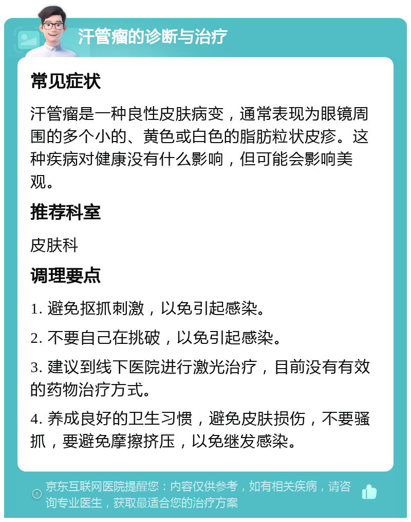 汗管瘤的诊断与治疗 常见症状 汗管瘤是一种良性皮肤病变，通常表现为眼镜周围的多个小的、黄色或白色的脂肪粒状皮疹。这种疾病对健康没有什么影响，但可能会影响美观。 推荐科室 皮肤科 调理要点 1. 避免抠抓刺激，以免引起感染。 2. 不要自己在挑破，以免引起感染。 3. 建议到线下医院进行激光治疗，目前没有有效的药物治疗方式。 4. 养成良好的卫生习惯，避免皮肤损伤，不要骚抓，要避免摩擦挤压，以免继发感染。