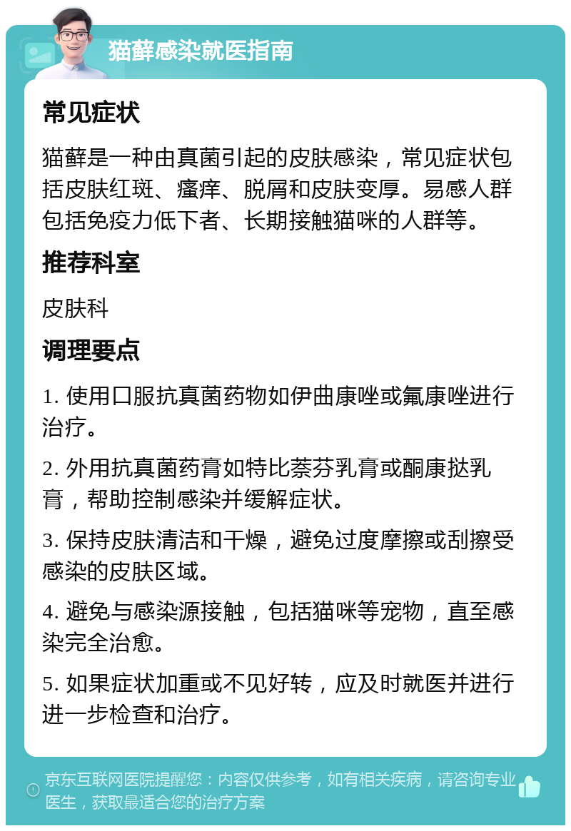 猫藓感染就医指南 常见症状 猫藓是一种由真菌引起的皮肤感染，常见症状包括皮肤红斑、瘙痒、脱屑和皮肤变厚。易感人群包括免疫力低下者、长期接触猫咪的人群等。 推荐科室 皮肤科 调理要点 1. 使用口服抗真菌药物如伊曲康唑或氟康唑进行治疗。 2. 外用抗真菌药膏如特比萘芬乳膏或酮康挞乳膏，帮助控制感染并缓解症状。 3. 保持皮肤清洁和干燥，避免过度摩擦或刮擦受感染的皮肤区域。 4. 避免与感染源接触，包括猫咪等宠物，直至感染完全治愈。 5. 如果症状加重或不见好转，应及时就医并进行进一步检查和治疗。