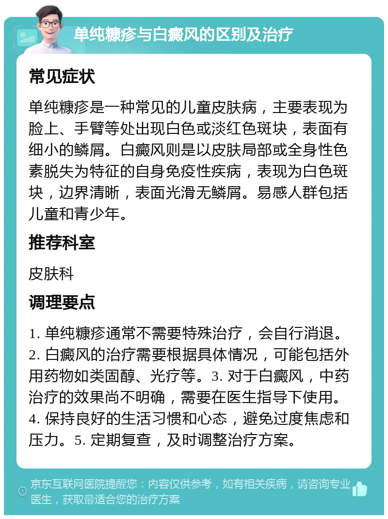 单纯糠疹与白癜风的区别及治疗 常见症状 单纯糠疹是一种常见的儿童皮肤病，主要表现为脸上、手臂等处出现白色或淡红色斑块，表面有细小的鳞屑。白癜风则是以皮肤局部或全身性色素脱失为特征的自身免疫性疾病，表现为白色斑块，边界清晰，表面光滑无鳞屑。易感人群包括儿童和青少年。 推荐科室 皮肤科 调理要点 1. 单纯糠疹通常不需要特殊治疗，会自行消退。2. 白癜风的治疗需要根据具体情况，可能包括外用药物如类固醇、光疗等。3. 对于白癜风，中药治疗的效果尚不明确，需要在医生指导下使用。4. 保持良好的生活习惯和心态，避免过度焦虑和压力。5. 定期复查，及时调整治疗方案。