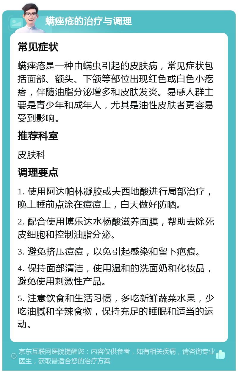 螨痤疮的治疗与调理 常见症状 螨痤疮是一种由螨虫引起的皮肤病，常见症状包括面部、额头、下颌等部位出现红色或白色小疙瘩，伴随油脂分泌增多和皮肤发炎。易感人群主要是青少年和成年人，尤其是油性皮肤者更容易受到影响。 推荐科室 皮肤科 调理要点 1. 使用阿达帕林凝胶或夫西地酸进行局部治疗，晚上睡前点涂在痘痘上，白天做好防晒。 2. 配合使用博乐达水杨酸滋养面膜，帮助去除死皮细胞和控制油脂分泌。 3. 避免挤压痘痘，以免引起感染和留下疤痕。 4. 保持面部清洁，使用温和的洗面奶和化妆品，避免使用刺激性产品。 5. 注意饮食和生活习惯，多吃新鲜蔬菜水果，少吃油腻和辛辣食物，保持充足的睡眠和适当的运动。