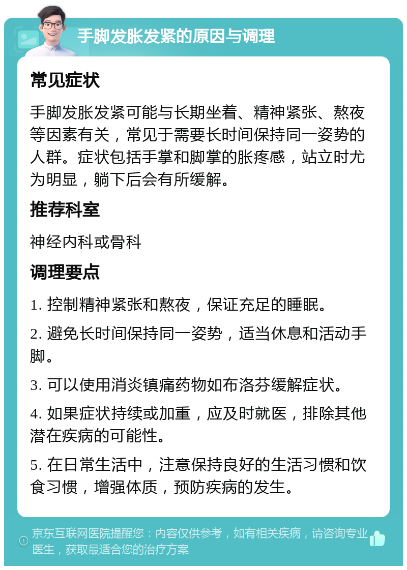 手脚发胀发紧的原因与调理 常见症状 手脚发胀发紧可能与长期坐着、精神紧张、熬夜等因素有关，常见于需要长时间保持同一姿势的人群。症状包括手掌和脚掌的胀疼感，站立时尤为明显，躺下后会有所缓解。 推荐科室 神经内科或骨科 调理要点 1. 控制精神紧张和熬夜，保证充足的睡眠。 2. 避免长时间保持同一姿势，适当休息和活动手脚。 3. 可以使用消炎镇痛药物如布洛芬缓解症状。 4. 如果症状持续或加重，应及时就医，排除其他潜在疾病的可能性。 5. 在日常生活中，注意保持良好的生活习惯和饮食习惯，增强体质，预防疾病的发生。