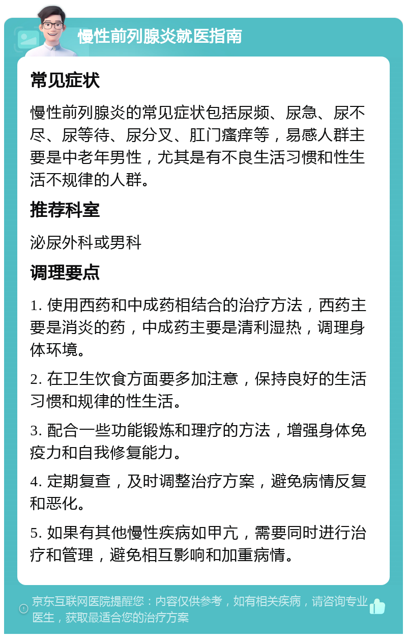 慢性前列腺炎就医指南 常见症状 慢性前列腺炎的常见症状包括尿频、尿急、尿不尽、尿等待、尿分叉、肛门瘙痒等，易感人群主要是中老年男性，尤其是有不良生活习惯和性生活不规律的人群。 推荐科室 泌尿外科或男科 调理要点 1. 使用西药和中成药相结合的治疗方法，西药主要是消炎的药，中成药主要是清利湿热，调理身体环境。 2. 在卫生饮食方面要多加注意，保持良好的生活习惯和规律的性生活。 3. 配合一些功能锻炼和理疗的方法，增强身体免疫力和自我修复能力。 4. 定期复查，及时调整治疗方案，避免病情反复和恶化。 5. 如果有其他慢性疾病如甲亢，需要同时进行治疗和管理，避免相互影响和加重病情。