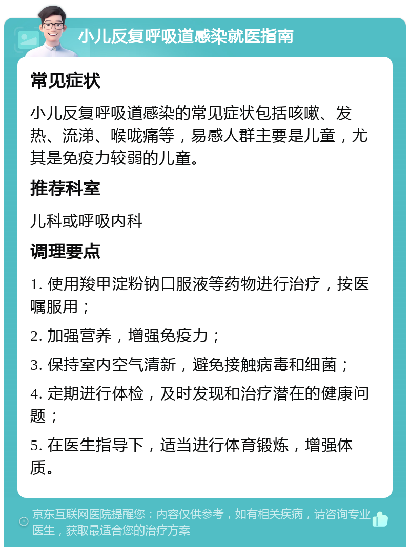 小儿反复呼吸道感染就医指南 常见症状 小儿反复呼吸道感染的常见症状包括咳嗽、发热、流涕、喉咙痛等，易感人群主要是儿童，尤其是免疫力较弱的儿童。 推荐科室 儿科或呼吸内科 调理要点 1. 使用羧甲淀粉钠口服液等药物进行治疗，按医嘱服用； 2. 加强营养，增强免疫力； 3. 保持室内空气清新，避免接触病毒和细菌； 4. 定期进行体检，及时发现和治疗潜在的健康问题； 5. 在医生指导下，适当进行体育锻炼，增强体质。