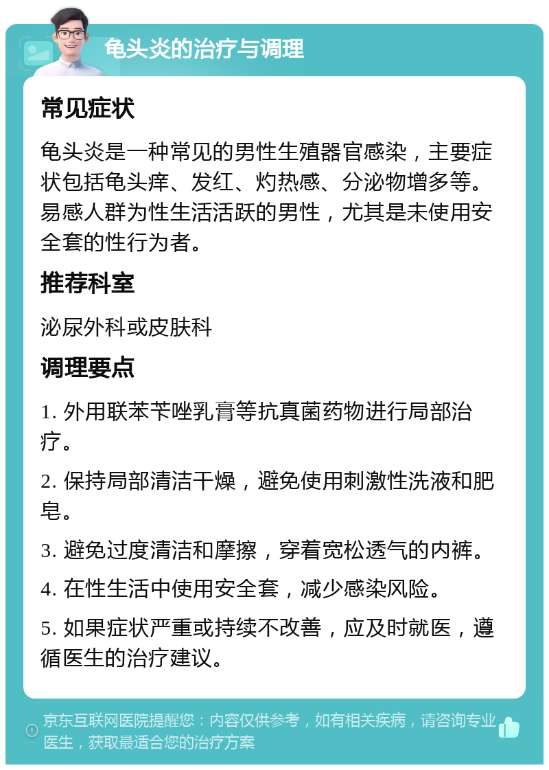 龟头炎的治疗与调理 常见症状 龟头炎是一种常见的男性生殖器官感染，主要症状包括龟头痒、发红、灼热感、分泌物增多等。易感人群为性生活活跃的男性，尤其是未使用安全套的性行为者。 推荐科室 泌尿外科或皮肤科 调理要点 1. 外用联苯苄唑乳膏等抗真菌药物进行局部治疗。 2. 保持局部清洁干燥，避免使用刺激性洗液和肥皂。 3. 避免过度清洁和摩擦，穿着宽松透气的内裤。 4. 在性生活中使用安全套，减少感染风险。 5. 如果症状严重或持续不改善，应及时就医，遵循医生的治疗建议。