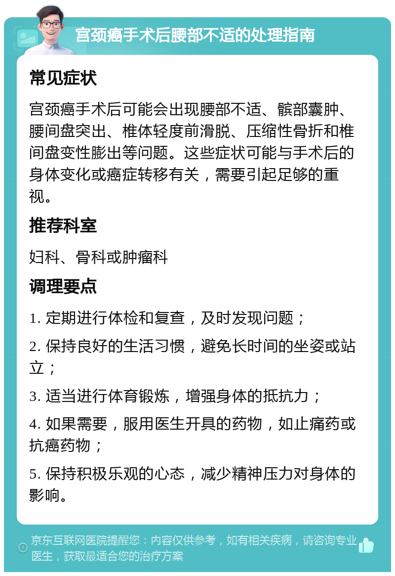 宫颈癌手术后腰部不适的处理指南 常见症状 宫颈癌手术后可能会出现腰部不适、髌部囊肿、腰间盘突出、椎体轻度前滑脱、压缩性骨折和椎间盘变性膨出等问题。这些症状可能与手术后的身体变化或癌症转移有关，需要引起足够的重视。 推荐科室 妇科、骨科或肿瘤科 调理要点 1. 定期进行体检和复查，及时发现问题； 2. 保持良好的生活习惯，避免长时间的坐姿或站立； 3. 适当进行体育锻炼，增强身体的抵抗力； 4. 如果需要，服用医生开具的药物，如止痛药或抗癌药物； 5. 保持积极乐观的心态，减少精神压力对身体的影响。