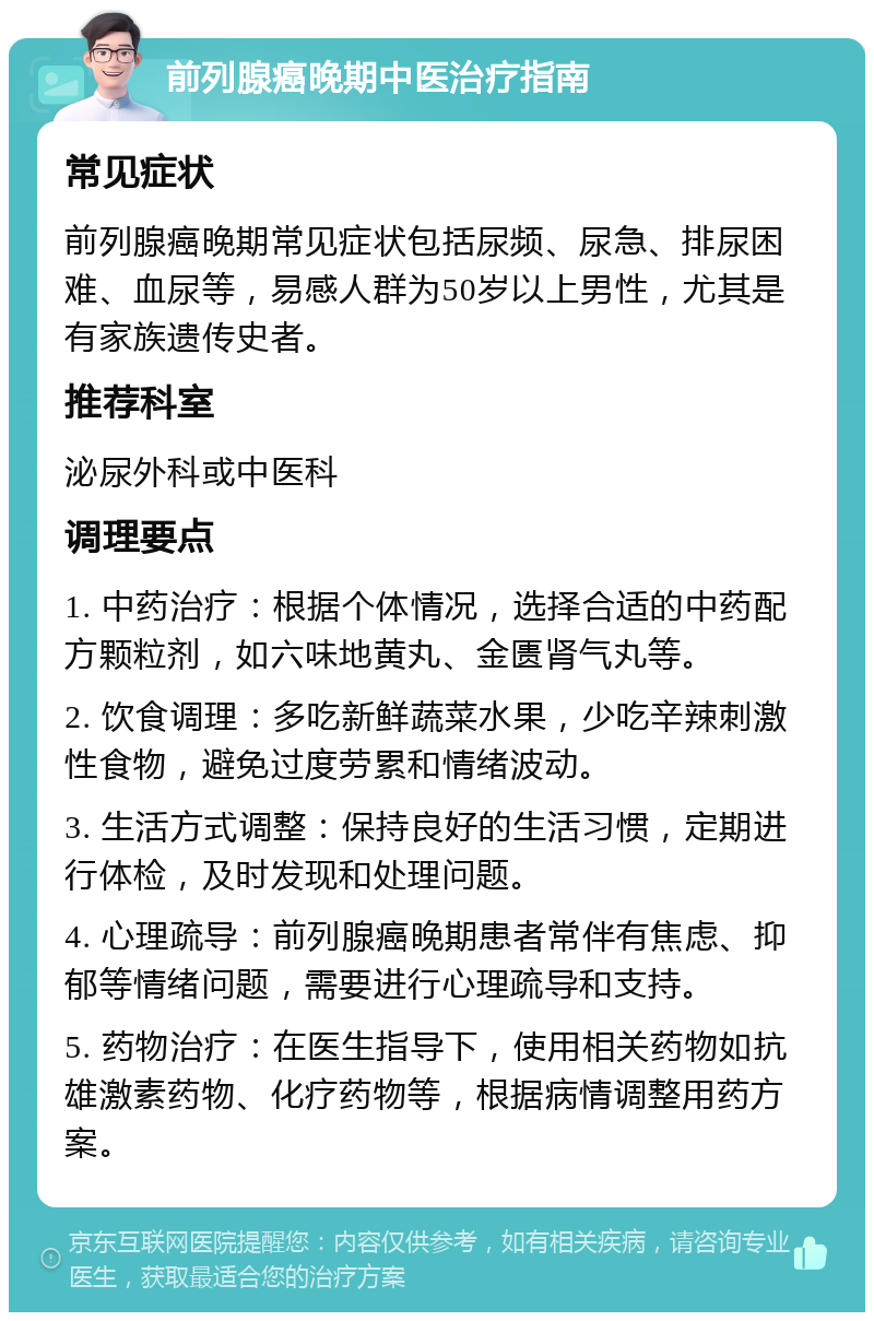 前列腺癌晚期中医治疗指南 常见症状 前列腺癌晚期常见症状包括尿频、尿急、排尿困难、血尿等，易感人群为50岁以上男性，尤其是有家族遗传史者。 推荐科室 泌尿外科或中医科 调理要点 1. 中药治疗：根据个体情况，选择合适的中药配方颗粒剂，如六味地黄丸、金匮肾气丸等。 2. 饮食调理：多吃新鲜蔬菜水果，少吃辛辣刺激性食物，避免过度劳累和情绪波动。 3. 生活方式调整：保持良好的生活习惯，定期进行体检，及时发现和处理问题。 4. 心理疏导：前列腺癌晚期患者常伴有焦虑、抑郁等情绪问题，需要进行心理疏导和支持。 5. 药物治疗：在医生指导下，使用相关药物如抗雄激素药物、化疗药物等，根据病情调整用药方案。