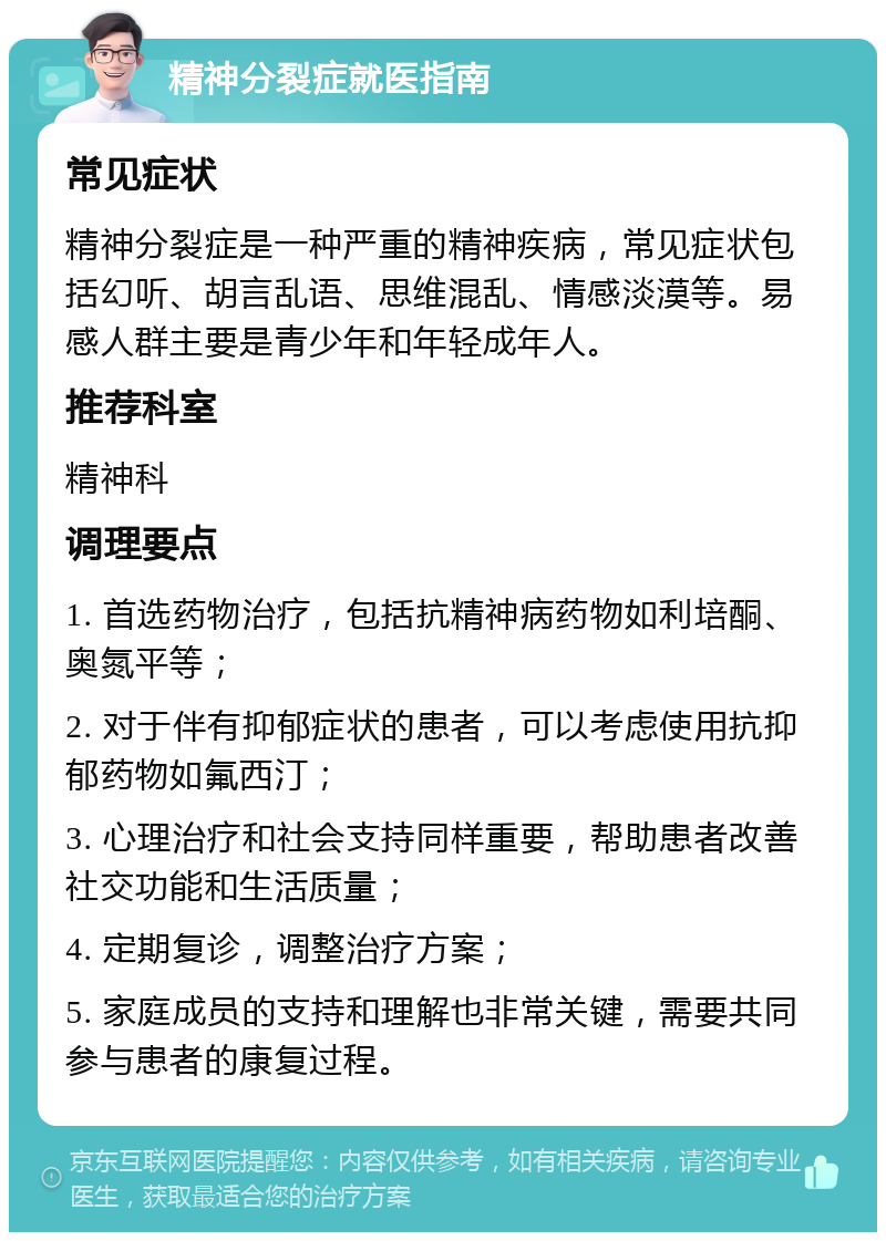 精神分裂症就医指南 常见症状 精神分裂症是一种严重的精神疾病，常见症状包括幻听、胡言乱语、思维混乱、情感淡漠等。易感人群主要是青少年和年轻成年人。 推荐科室 精神科 调理要点 1. 首选药物治疗，包括抗精神病药物如利培酮、奥氮平等； 2. 对于伴有抑郁症状的患者，可以考虑使用抗抑郁药物如氟西汀； 3. 心理治疗和社会支持同样重要，帮助患者改善社交功能和生活质量； 4. 定期复诊，调整治疗方案； 5. 家庭成员的支持和理解也非常关键，需要共同参与患者的康复过程。