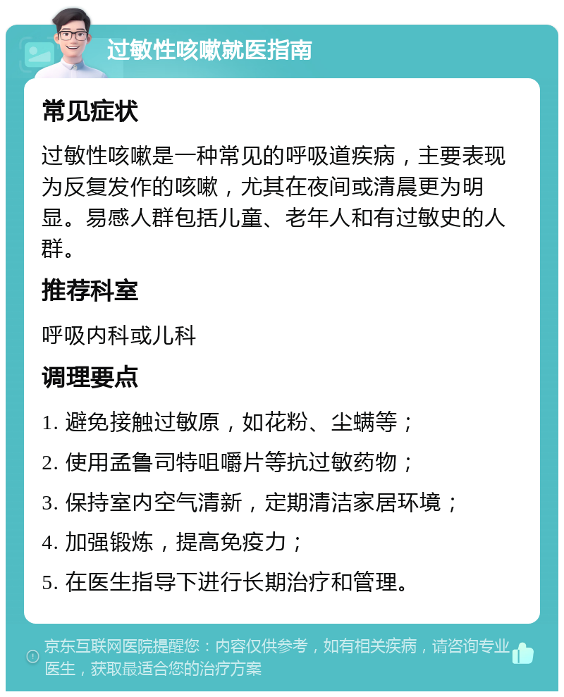 过敏性咳嗽就医指南 常见症状 过敏性咳嗽是一种常见的呼吸道疾病，主要表现为反复发作的咳嗽，尤其在夜间或清晨更为明显。易感人群包括儿童、老年人和有过敏史的人群。 推荐科室 呼吸内科或儿科 调理要点 1. 避免接触过敏原，如花粉、尘螨等； 2. 使用孟鲁司特咀嚼片等抗过敏药物； 3. 保持室内空气清新，定期清洁家居环境； 4. 加强锻炼，提高免疫力； 5. 在医生指导下进行长期治疗和管理。