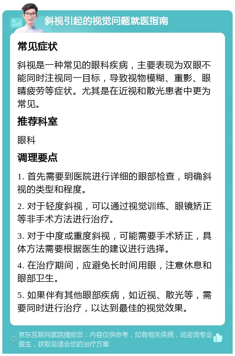 斜视引起的视觉问题就医指南 常见症状 斜视是一种常见的眼科疾病，主要表现为双眼不能同时注视同一目标，导致视物模糊、重影、眼睛疲劳等症状。尤其是在近视和散光患者中更为常见。 推荐科室 眼科 调理要点 1. 首先需要到医院进行详细的眼部检查，明确斜视的类型和程度。 2. 对于轻度斜视，可以通过视觉训练、眼镜矫正等非手术方法进行治疗。 3. 对于中度或重度斜视，可能需要手术矫正，具体方法需要根据医生的建议进行选择。 4. 在治疗期间，应避免长时间用眼，注意休息和眼部卫生。 5. 如果伴有其他眼部疾病，如近视、散光等，需要同时进行治疗，以达到最佳的视觉效果。