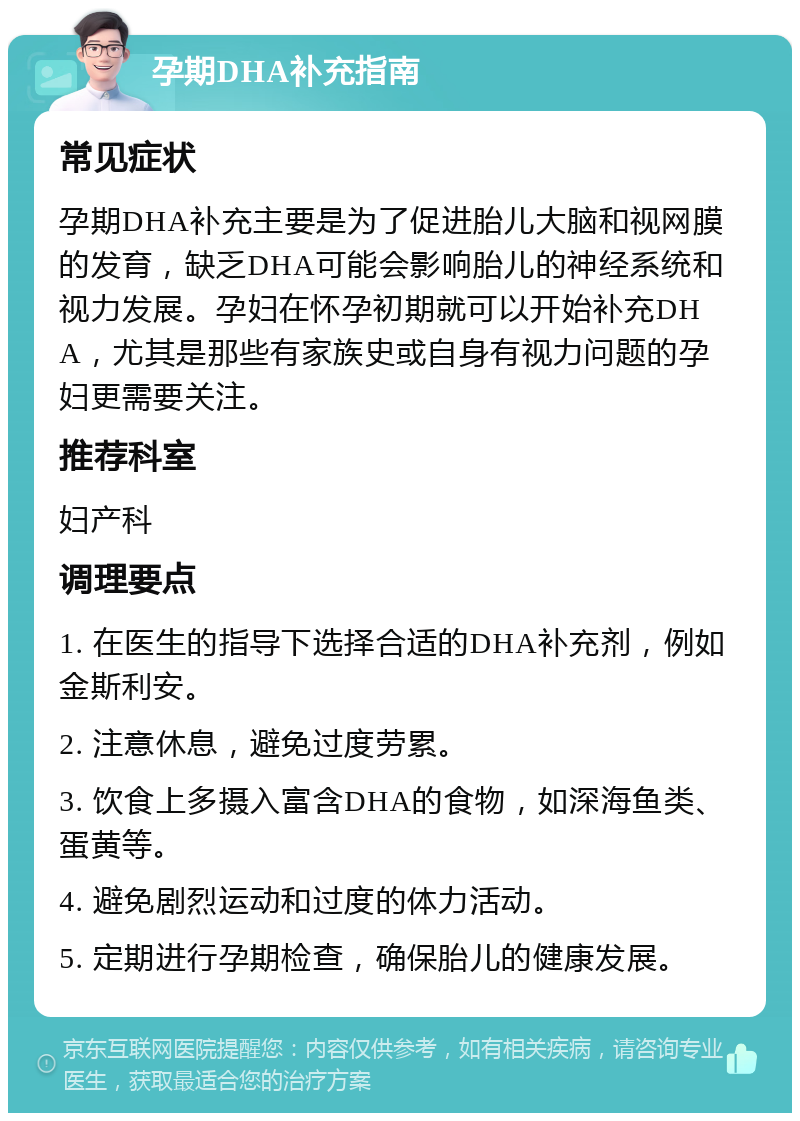 孕期DHA补充指南 常见症状 孕期DHA补充主要是为了促进胎儿大脑和视网膜的发育，缺乏DHA可能会影响胎儿的神经系统和视力发展。孕妇在怀孕初期就可以开始补充DHA，尤其是那些有家族史或自身有视力问题的孕妇更需要关注。 推荐科室 妇产科 调理要点 1. 在医生的指导下选择合适的DHA补充剂，例如金斯利安。 2. 注意休息，避免过度劳累。 3. 饮食上多摄入富含DHA的食物，如深海鱼类、蛋黄等。 4. 避免剧烈运动和过度的体力活动。 5. 定期进行孕期检查，确保胎儿的健康发展。