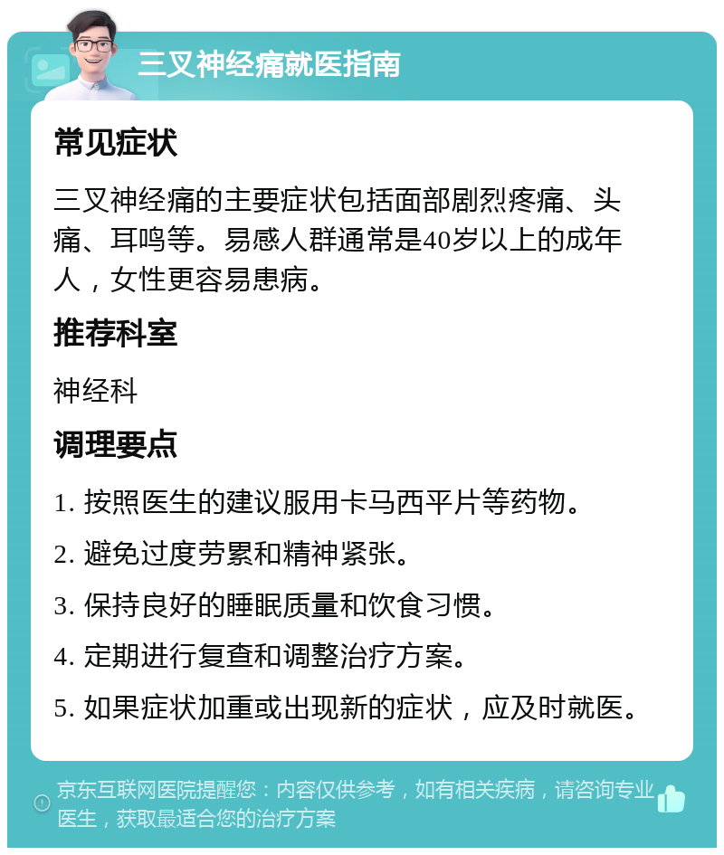 三叉神经痛就医指南 常见症状 三叉神经痛的主要症状包括面部剧烈疼痛、头痛、耳鸣等。易感人群通常是40岁以上的成年人，女性更容易患病。 推荐科室 神经科 调理要点 1. 按照医生的建议服用卡马西平片等药物。 2. 避免过度劳累和精神紧张。 3. 保持良好的睡眠质量和饮食习惯。 4. 定期进行复查和调整治疗方案。 5. 如果症状加重或出现新的症状，应及时就医。