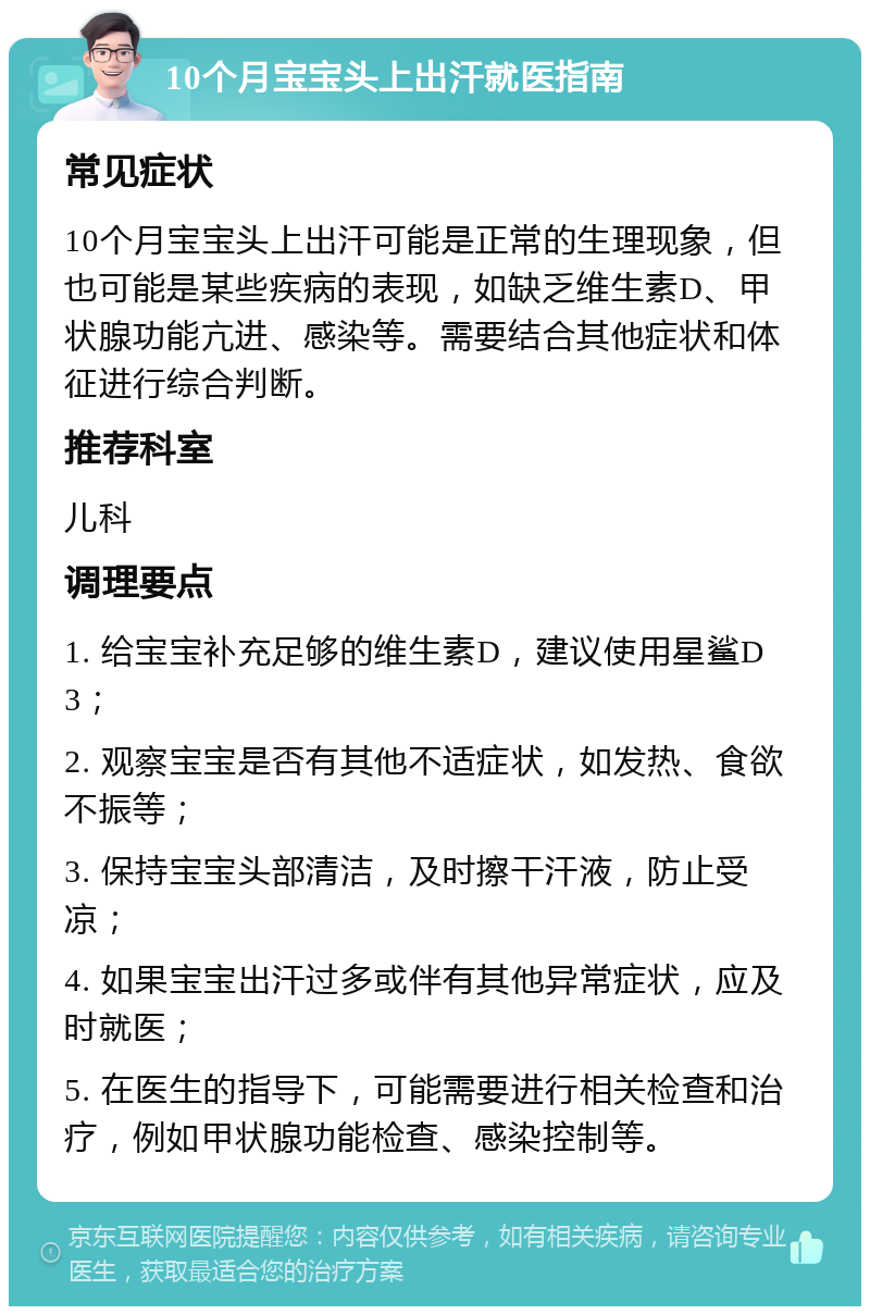 10个月宝宝头上出汗就医指南 常见症状 10个月宝宝头上出汗可能是正常的生理现象，但也可能是某些疾病的表现，如缺乏维生素D、甲状腺功能亢进、感染等。需要结合其他症状和体征进行综合判断。 推荐科室 儿科 调理要点 1. 给宝宝补充足够的维生素D，建议使用星鲨D3； 2. 观察宝宝是否有其他不适症状，如发热、食欲不振等； 3. 保持宝宝头部清洁，及时擦干汗液，防止受凉； 4. 如果宝宝出汗过多或伴有其他异常症状，应及时就医； 5. 在医生的指导下，可能需要进行相关检查和治疗，例如甲状腺功能检查、感染控制等。