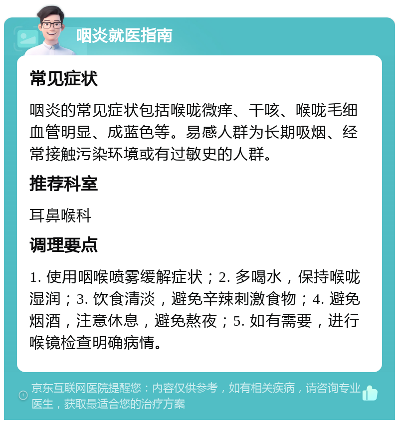 咽炎就医指南 常见症状 咽炎的常见症状包括喉咙微痒、干咳、喉咙毛细血管明显、成蓝色等。易感人群为长期吸烟、经常接触污染环境或有过敏史的人群。 推荐科室 耳鼻喉科 调理要点 1. 使用咽喉喷雾缓解症状；2. 多喝水，保持喉咙湿润；3. 饮食清淡，避免辛辣刺激食物；4. 避免烟酒，注意休息，避免熬夜；5. 如有需要，进行喉镜检查明确病情。