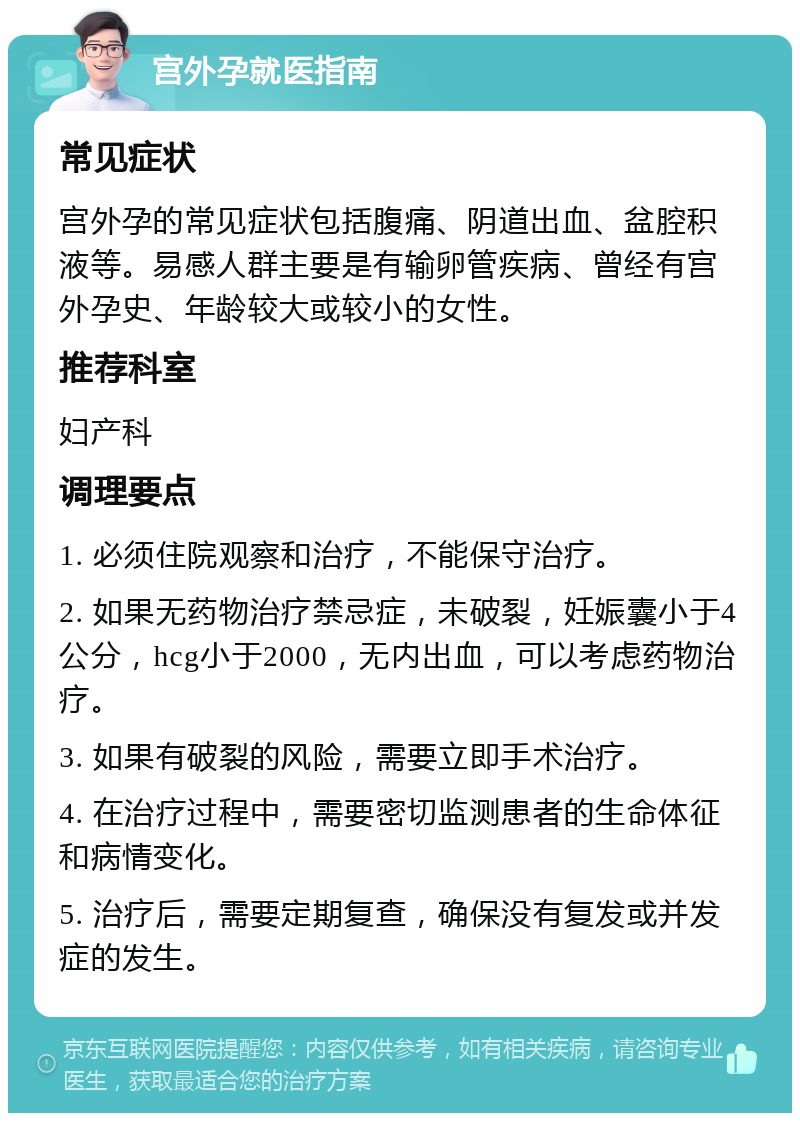 宫外孕就医指南 常见症状 宫外孕的常见症状包括腹痛、阴道出血、盆腔积液等。易感人群主要是有输卵管疾病、曾经有宫外孕史、年龄较大或较小的女性。 推荐科室 妇产科 调理要点 1. 必须住院观察和治疗，不能保守治疗。 2. 如果无药物治疗禁忌症，未破裂，妊娠囊小于4公分，hcg小于2000，无内出血，可以考虑药物治疗。 3. 如果有破裂的风险，需要立即手术治疗。 4. 在治疗过程中，需要密切监测患者的生命体征和病情变化。 5. 治疗后，需要定期复查，确保没有复发或并发症的发生。