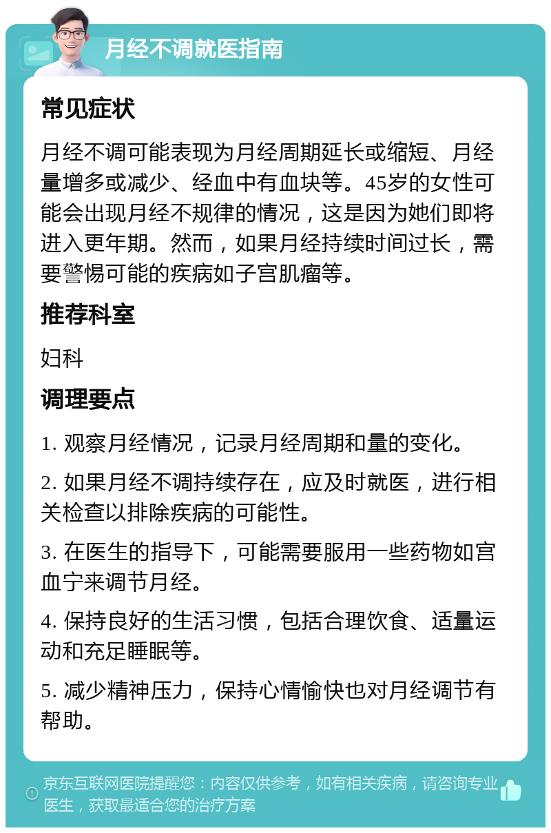 月经不调就医指南 常见症状 月经不调可能表现为月经周期延长或缩短、月经量增多或减少、经血中有血块等。45岁的女性可能会出现月经不规律的情况，这是因为她们即将进入更年期。然而，如果月经持续时间过长，需要警惕可能的疾病如子宫肌瘤等。 推荐科室 妇科 调理要点 1. 观察月经情况，记录月经周期和量的变化。 2. 如果月经不调持续存在，应及时就医，进行相关检查以排除疾病的可能性。 3. 在医生的指导下，可能需要服用一些药物如宫血宁来调节月经。 4. 保持良好的生活习惯，包括合理饮食、适量运动和充足睡眠等。 5. 减少精神压力，保持心情愉快也对月经调节有帮助。