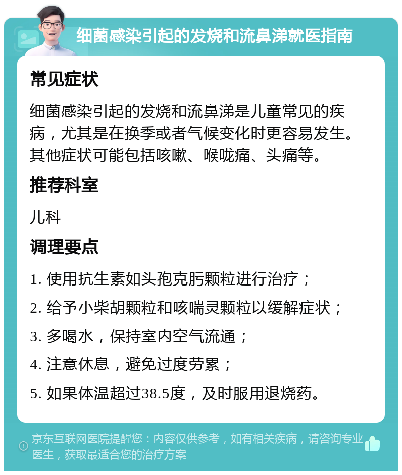 细菌感染引起的发烧和流鼻涕就医指南 常见症状 细菌感染引起的发烧和流鼻涕是儿童常见的疾病，尤其是在换季或者气候变化时更容易发生。其他症状可能包括咳嗽、喉咙痛、头痛等。 推荐科室 儿科 调理要点 1. 使用抗生素如头孢克肟颗粒进行治疗； 2. 给予小柴胡颗粒和咳喘灵颗粒以缓解症状； 3. 多喝水，保持室内空气流通； 4. 注意休息，避免过度劳累； 5. 如果体温超过38.5度，及时服用退烧药。