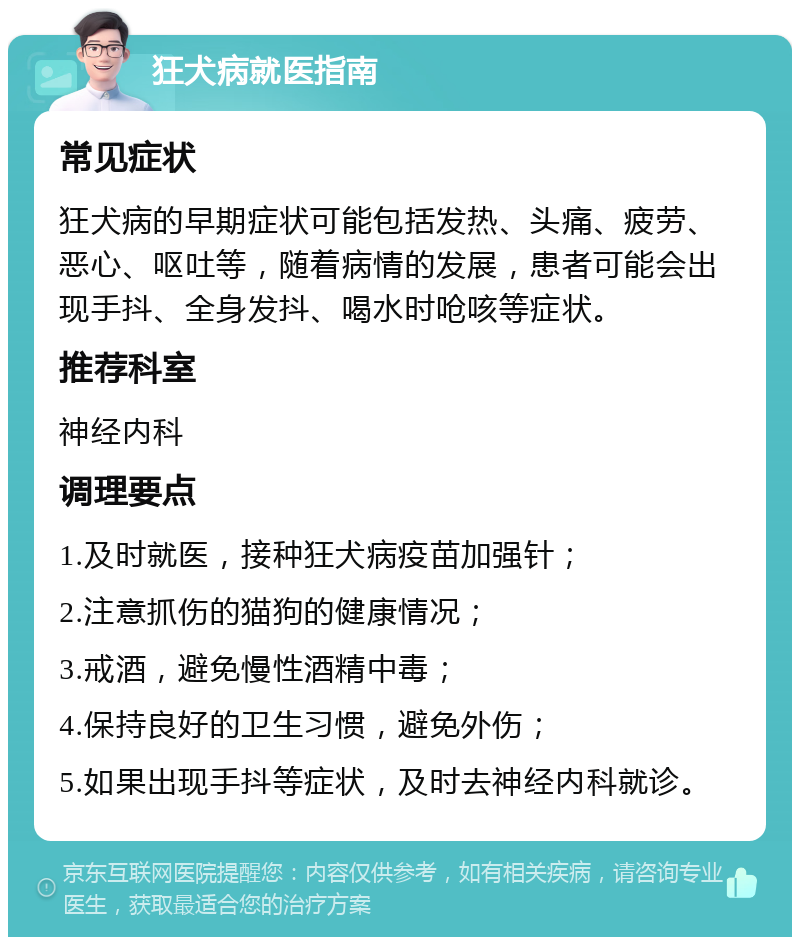 狂犬病就医指南 常见症状 狂犬病的早期症状可能包括发热、头痛、疲劳、恶心、呕吐等，随着病情的发展，患者可能会出现手抖、全身发抖、喝水时呛咳等症状。 推荐科室 神经内科 调理要点 1.及时就医，接种狂犬病疫苗加强针； 2.注意抓伤的猫狗的健康情况； 3.戒酒，避免慢性酒精中毒； 4.保持良好的卫生习惯，避免外伤； 5.如果出现手抖等症状，及时去神经内科就诊。