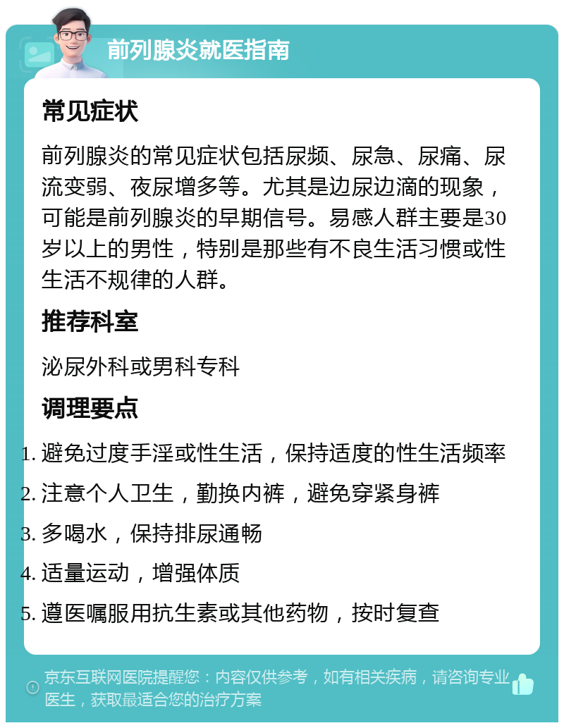 前列腺炎就医指南 常见症状 前列腺炎的常见症状包括尿频、尿急、尿痛、尿流变弱、夜尿增多等。尤其是边尿边滴的现象，可能是前列腺炎的早期信号。易感人群主要是30岁以上的男性，特别是那些有不良生活习惯或性生活不规律的人群。 推荐科室 泌尿外科或男科专科 调理要点 避免过度手淫或性生活，保持适度的性生活频率 注意个人卫生，勤换内裤，避免穿紧身裤 多喝水，保持排尿通畅 适量运动，增强体质 遵医嘱服用抗生素或其他药物，按时复查