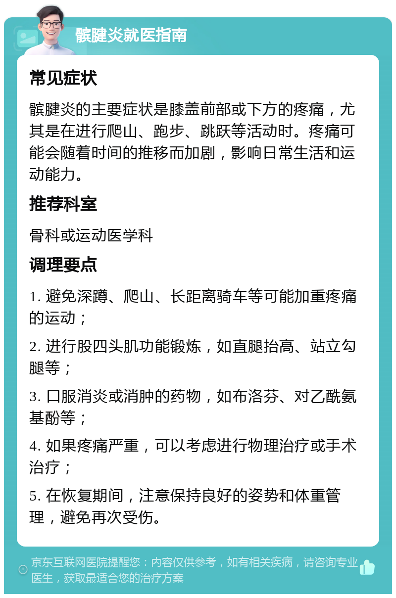 髌腱炎就医指南 常见症状 髌腱炎的主要症状是膝盖前部或下方的疼痛，尤其是在进行爬山、跑步、跳跃等活动时。疼痛可能会随着时间的推移而加剧，影响日常生活和运动能力。 推荐科室 骨科或运动医学科 调理要点 1. 避免深蹲、爬山、长距离骑车等可能加重疼痛的运动； 2. 进行股四头肌功能锻炼，如直腿抬高、站立勾腿等； 3. 口服消炎或消肿的药物，如布洛芬、对乙酰氨基酚等； 4. 如果疼痛严重，可以考虑进行物理治疗或手术治疗； 5. 在恢复期间，注意保持良好的姿势和体重管理，避免再次受伤。