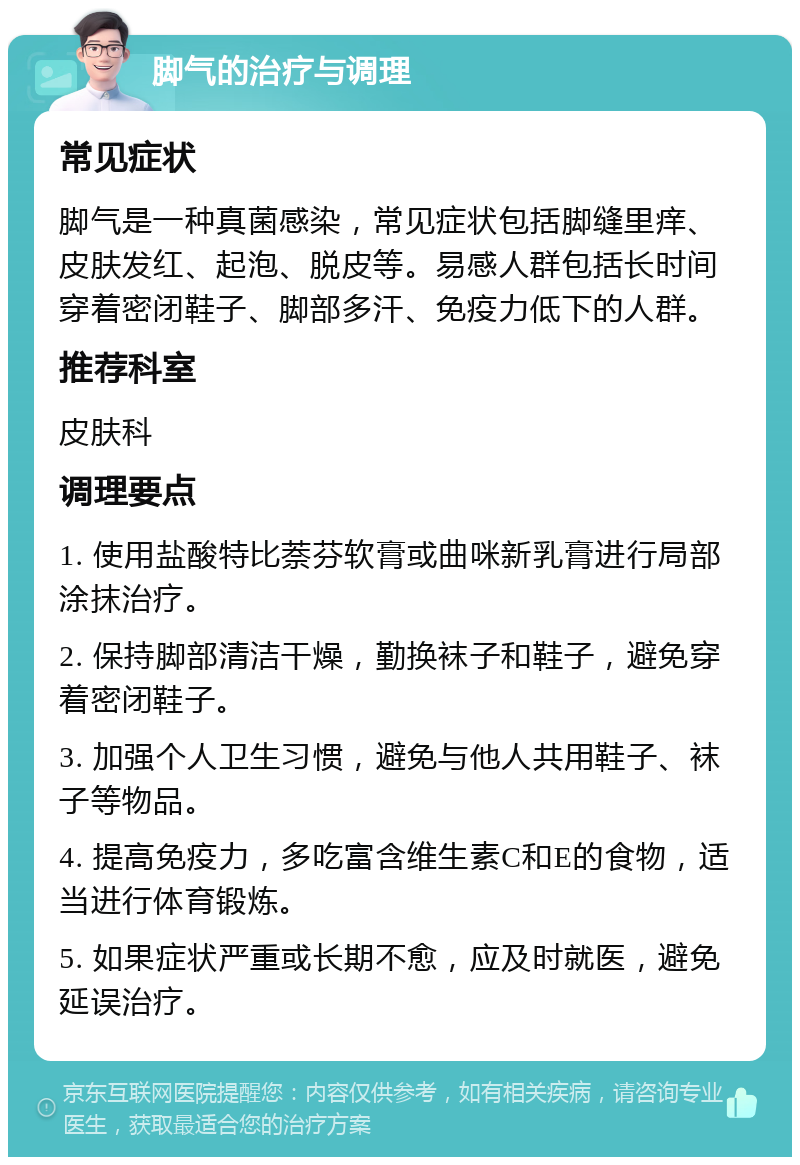 脚气的治疗与调理 常见症状 脚气是一种真菌感染，常见症状包括脚缝里痒、皮肤发红、起泡、脱皮等。易感人群包括长时间穿着密闭鞋子、脚部多汗、免疫力低下的人群。 推荐科室 皮肤科 调理要点 1. 使用盐酸特比萘芬软膏或曲咪新乳膏进行局部涂抹治疗。 2. 保持脚部清洁干燥，勤换袜子和鞋子，避免穿着密闭鞋子。 3. 加强个人卫生习惯，避免与他人共用鞋子、袜子等物品。 4. 提高免疫力，多吃富含维生素C和E的食物，适当进行体育锻炼。 5. 如果症状严重或长期不愈，应及时就医，避免延误治疗。