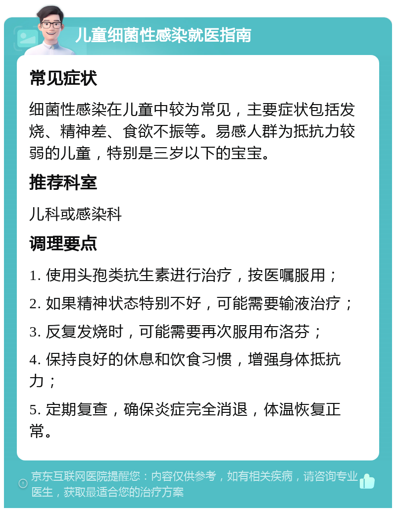 儿童细菌性感染就医指南 常见症状 细菌性感染在儿童中较为常见，主要症状包括发烧、精神差、食欲不振等。易感人群为抵抗力较弱的儿童，特别是三岁以下的宝宝。 推荐科室 儿科或感染科 调理要点 1. 使用头孢类抗生素进行治疗，按医嘱服用； 2. 如果精神状态特别不好，可能需要输液治疗； 3. 反复发烧时，可能需要再次服用布洛芬； 4. 保持良好的休息和饮食习惯，增强身体抵抗力； 5. 定期复查，确保炎症完全消退，体温恢复正常。