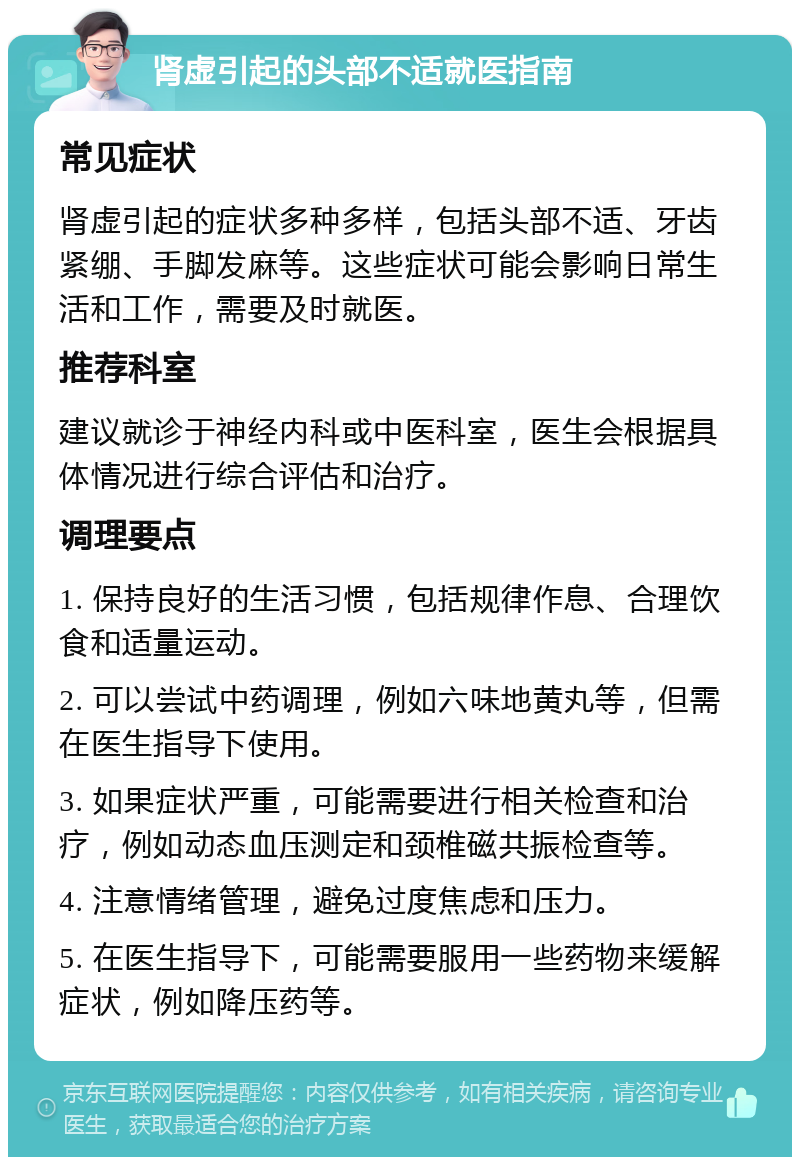 肾虚引起的头部不适就医指南 常见症状 肾虚引起的症状多种多样，包括头部不适、牙齿紧绷、手脚发麻等。这些症状可能会影响日常生活和工作，需要及时就医。 推荐科室 建议就诊于神经内科或中医科室，医生会根据具体情况进行综合评估和治疗。 调理要点 1. 保持良好的生活习惯，包括规律作息、合理饮食和适量运动。 2. 可以尝试中药调理，例如六味地黄丸等，但需在医生指导下使用。 3. 如果症状严重，可能需要进行相关检查和治疗，例如动态血压测定和颈椎磁共振检查等。 4. 注意情绪管理，避免过度焦虑和压力。 5. 在医生指导下，可能需要服用一些药物来缓解症状，例如降压药等。