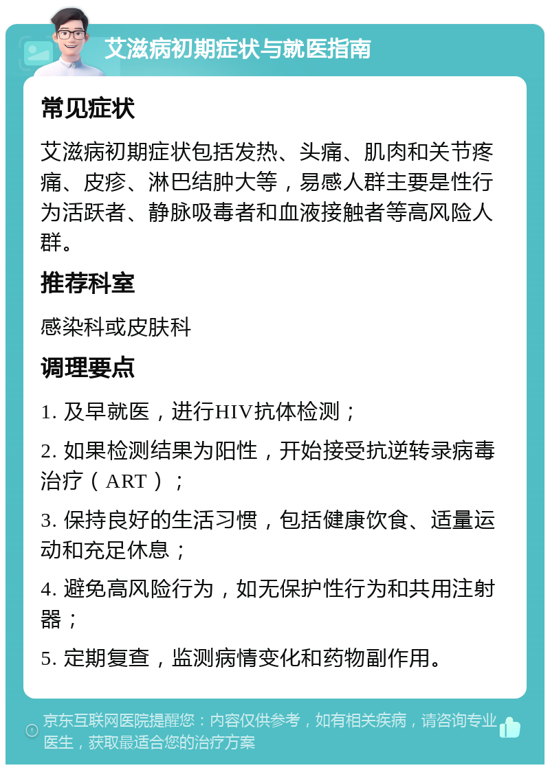 艾滋病初期症状与就医指南 常见症状 艾滋病初期症状包括发热、头痛、肌肉和关节疼痛、皮疹、淋巴结肿大等，易感人群主要是性行为活跃者、静脉吸毒者和血液接触者等高风险人群。 推荐科室 感染科或皮肤科 调理要点 1. 及早就医，进行HIV抗体检测； 2. 如果检测结果为阳性，开始接受抗逆转录病毒治疗（ART）； 3. 保持良好的生活习惯，包括健康饮食、适量运动和充足休息； 4. 避免高风险行为，如无保护性行为和共用注射器； 5. 定期复查，监测病情变化和药物副作用。