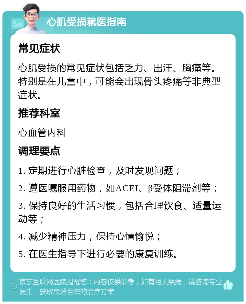 心肌受损就医指南 常见症状 心肌受损的常见症状包括乏力、出汗、胸痛等。特别是在儿童中，可能会出现骨头疼痛等非典型症状。 推荐科室 心血管内科 调理要点 1. 定期进行心脏检查，及时发现问题； 2. 遵医嘱服用药物，如ACEI、β受体阻滞剂等； 3. 保持良好的生活习惯，包括合理饮食、适量运动等； 4. 减少精神压力，保持心情愉悦； 5. 在医生指导下进行必要的康复训练。