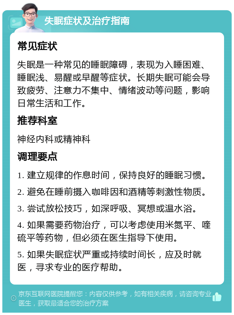 失眠症状及治疗指南 常见症状 失眠是一种常见的睡眠障碍，表现为入睡困难、睡眠浅、易醒或早醒等症状。长期失眠可能会导致疲劳、注意力不集中、情绪波动等问题，影响日常生活和工作。 推荐科室 神经内科或精神科 调理要点 1. 建立规律的作息时间，保持良好的睡眠习惯。 2. 避免在睡前摄入咖啡因和酒精等刺激性物质。 3. 尝试放松技巧，如深呼吸、冥想或温水浴。 4. 如果需要药物治疗，可以考虑使用米氮平、喹硫平等药物，但必须在医生指导下使用。 5. 如果失眠症状严重或持续时间长，应及时就医，寻求专业的医疗帮助。