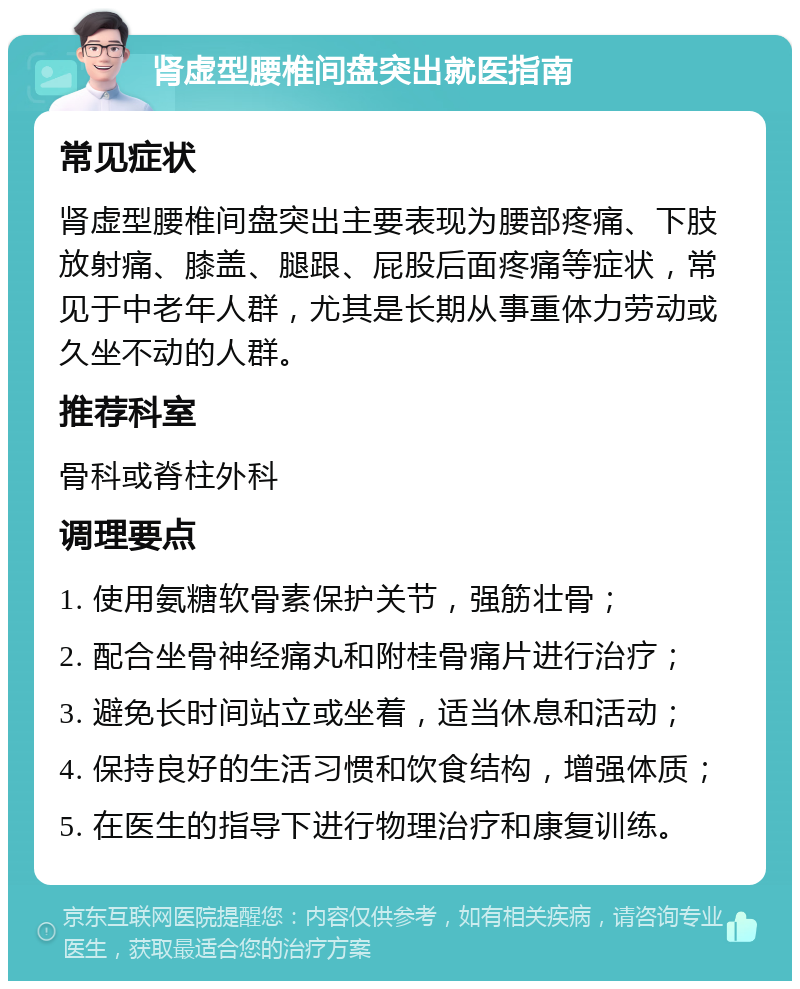 肾虚型腰椎间盘突出就医指南 常见症状 肾虚型腰椎间盘突出主要表现为腰部疼痛、下肢放射痛、膝盖、腿跟、屁股后面疼痛等症状，常见于中老年人群，尤其是长期从事重体力劳动或久坐不动的人群。 推荐科室 骨科或脊柱外科 调理要点 1. 使用氨糖软骨素保护关节，强筋壮骨； 2. 配合坐骨神经痛丸和附桂骨痛片进行治疗； 3. 避免长时间站立或坐着，适当休息和活动； 4. 保持良好的生活习惯和饮食结构，增强体质； 5. 在医生的指导下进行物理治疗和康复训练。