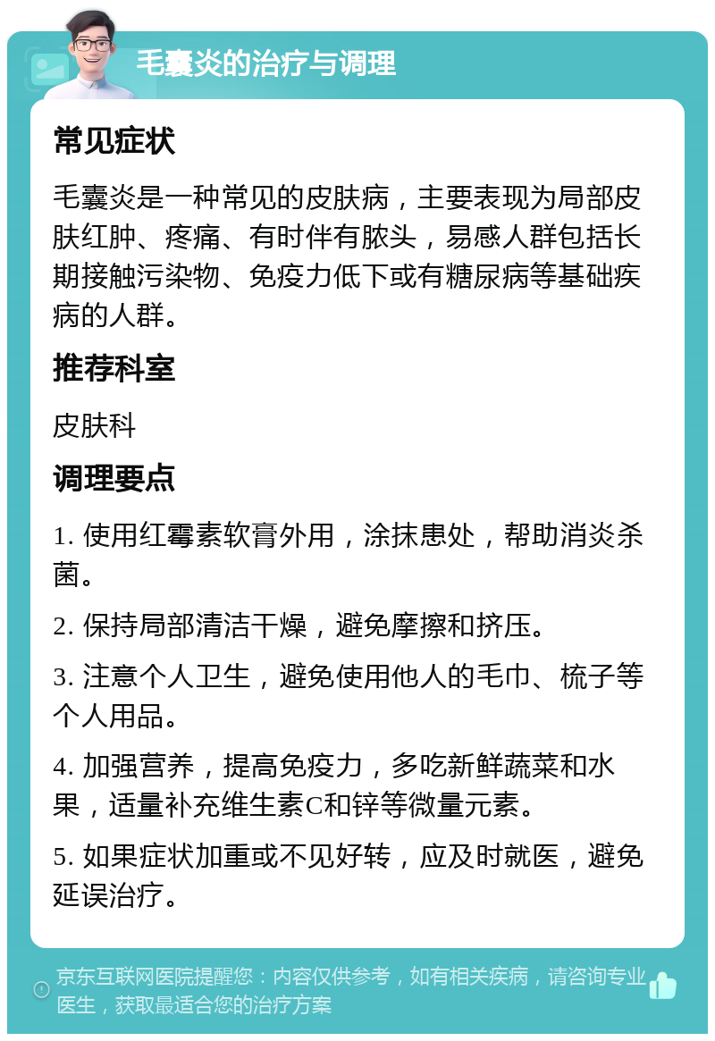 毛囊炎的治疗与调理 常见症状 毛囊炎是一种常见的皮肤病，主要表现为局部皮肤红肿、疼痛、有时伴有脓头，易感人群包括长期接触污染物、免疫力低下或有糖尿病等基础疾病的人群。 推荐科室 皮肤科 调理要点 1. 使用红霉素软膏外用，涂抹患处，帮助消炎杀菌。 2. 保持局部清洁干燥，避免摩擦和挤压。 3. 注意个人卫生，避免使用他人的毛巾、梳子等个人用品。 4. 加强营养，提高免疫力，多吃新鲜蔬菜和水果，适量补充维生素C和锌等微量元素。 5. 如果症状加重或不见好转，应及时就医，避免延误治疗。