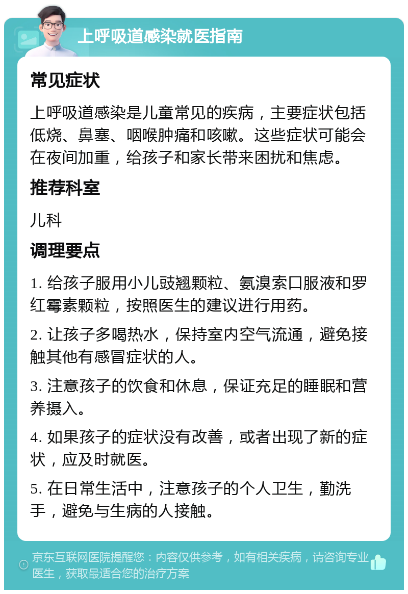 上呼吸道感染就医指南 常见症状 上呼吸道感染是儿童常见的疾病，主要症状包括低烧、鼻塞、咽喉肿痛和咳嗽。这些症状可能会在夜间加重，给孩子和家长带来困扰和焦虑。 推荐科室 儿科 调理要点 1. 给孩子服用小儿豉翘颗粒、氨溴索口服液和罗红霉素颗粒，按照医生的建议进行用药。 2. 让孩子多喝热水，保持室内空气流通，避免接触其他有感冒症状的人。 3. 注意孩子的饮食和休息，保证充足的睡眠和营养摄入。 4. 如果孩子的症状没有改善，或者出现了新的症状，应及时就医。 5. 在日常生活中，注意孩子的个人卫生，勤洗手，避免与生病的人接触。