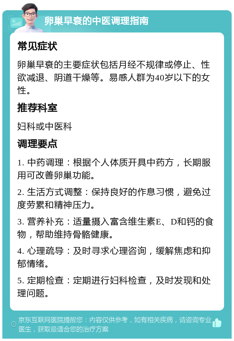 卵巢早衰的中医调理指南 常见症状 卵巢早衰的主要症状包括月经不规律或停止、性欲减退、阴道干燥等。易感人群为40岁以下的女性。 推荐科室 妇科或中医科 调理要点 1. 中药调理：根据个人体质开具中药方，长期服用可改善卵巢功能。 2. 生活方式调整：保持良好的作息习惯，避免过度劳累和精神压力。 3. 营养补充：适量摄入富含维生素E、D和钙的食物，帮助维持骨骼健康。 4. 心理疏导：及时寻求心理咨询，缓解焦虑和抑郁情绪。 5. 定期检查：定期进行妇科检查，及时发现和处理问题。