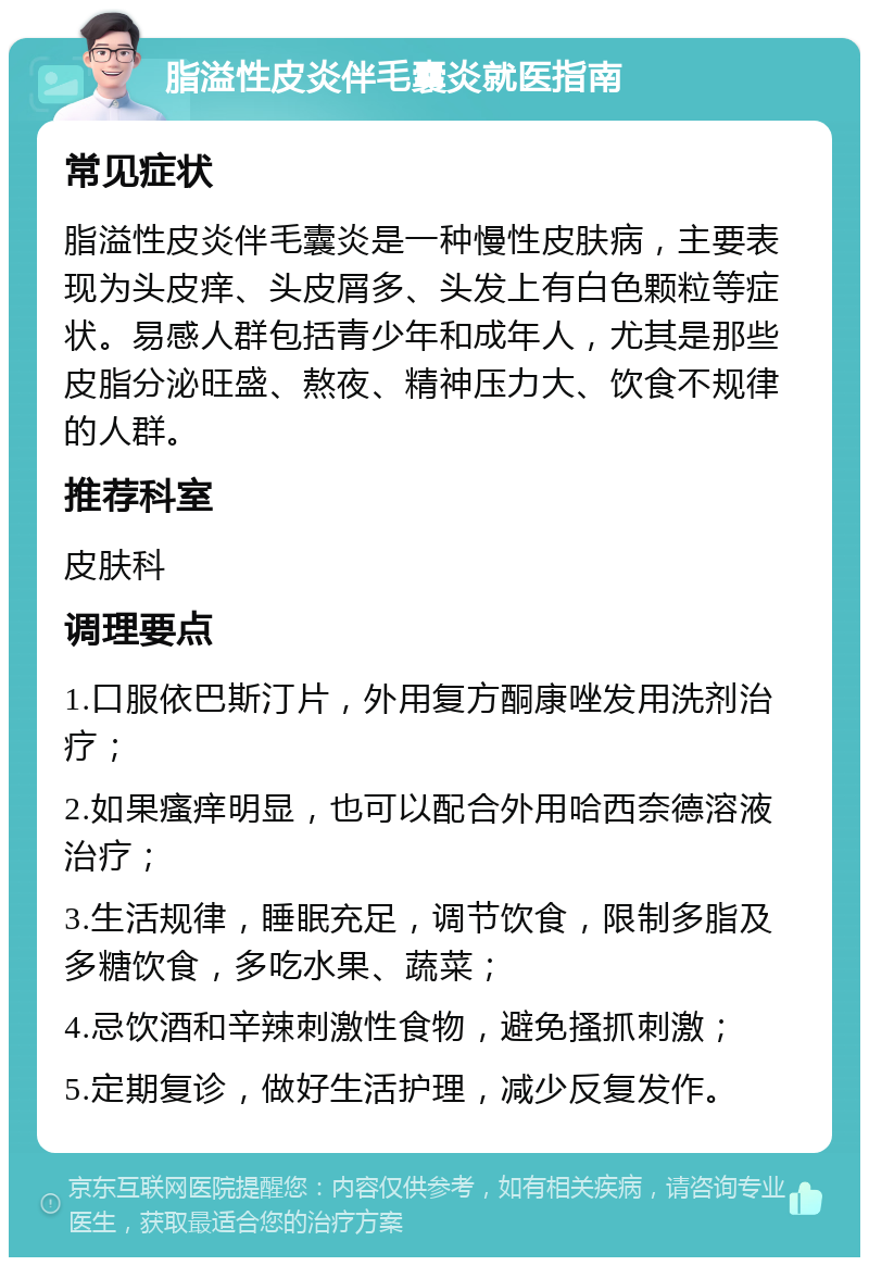 脂溢性皮炎伴毛囊炎就医指南 常见症状 脂溢性皮炎伴毛囊炎是一种慢性皮肤病，主要表现为头皮痒、头皮屑多、头发上有白色颗粒等症状。易感人群包括青少年和成年人，尤其是那些皮脂分泌旺盛、熬夜、精神压力大、饮食不规律的人群。 推荐科室 皮肤科 调理要点 1.口服依巴斯汀片，外用复方酮康唑发用洗剂治疗； 2.如果瘙痒明显，也可以配合外用哈西奈德溶液治疗； 3.生活规律，睡眠充足，调节饮食，限制多脂及多糖饮食，多吃水果、蔬菜； 4.忌饮酒和辛辣刺激性食物，避免搔抓刺激； 5.定期复诊，做好生活护理，减少反复发作。