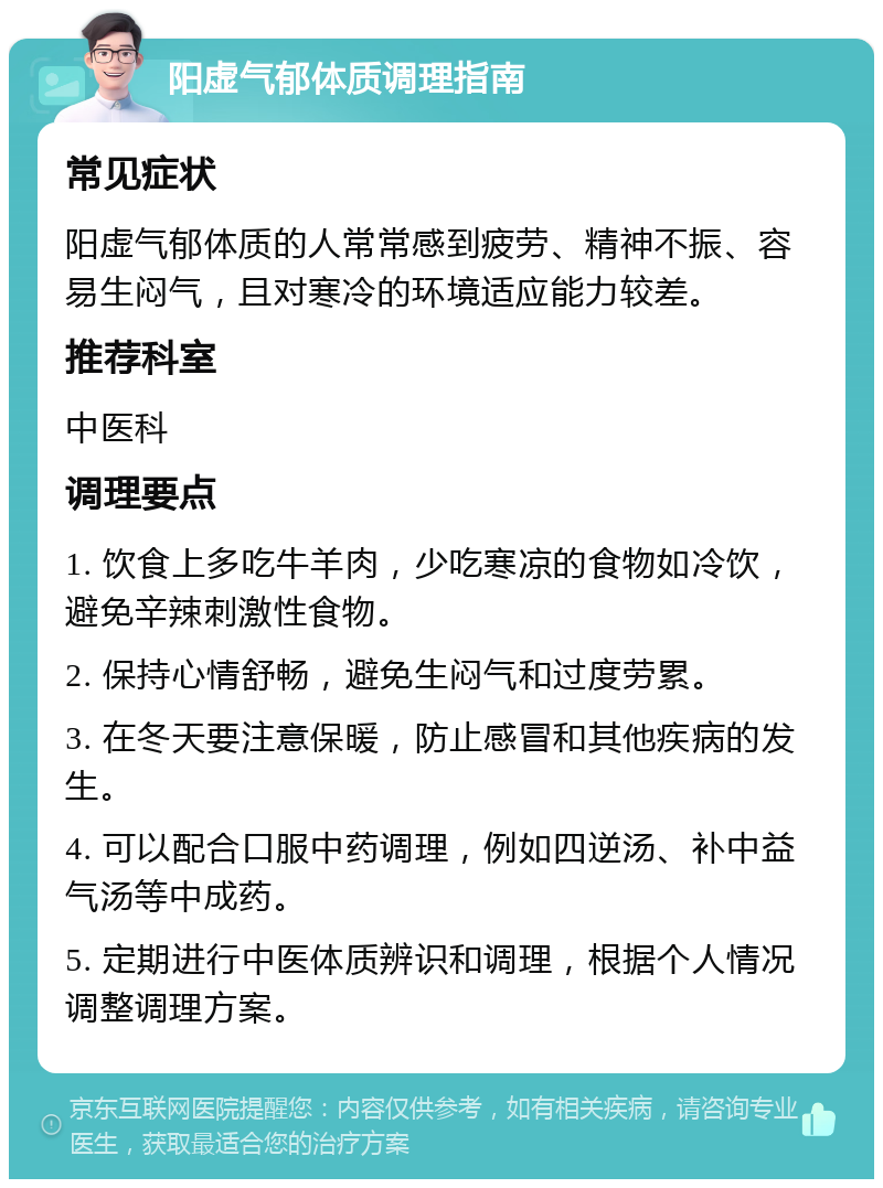 阳虚气郁体质调理指南 常见症状 阳虚气郁体质的人常常感到疲劳、精神不振、容易生闷气，且对寒冷的环境适应能力较差。 推荐科室 中医科 调理要点 1. 饮食上多吃牛羊肉，少吃寒凉的食物如冷饮，避免辛辣刺激性食物。 2. 保持心情舒畅，避免生闷气和过度劳累。 3. 在冬天要注意保暖，防止感冒和其他疾病的发生。 4. 可以配合口服中药调理，例如四逆汤、补中益气汤等中成药。 5. 定期进行中医体质辨识和调理，根据个人情况调整调理方案。