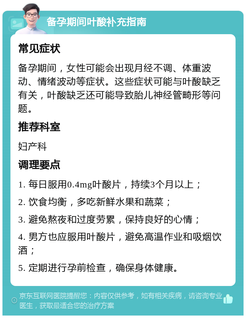 备孕期间叶酸补充指南 常见症状 备孕期间，女性可能会出现月经不调、体重波动、情绪波动等症状。这些症状可能与叶酸缺乏有关，叶酸缺乏还可能导致胎儿神经管畸形等问题。 推荐科室 妇产科 调理要点 1. 每日服用0.4mg叶酸片，持续3个月以上； 2. 饮食均衡，多吃新鲜水果和蔬菜； 3. 避免熬夜和过度劳累，保持良好的心情； 4. 男方也应服用叶酸片，避免高温作业和吸烟饮酒； 5. 定期进行孕前检查，确保身体健康。