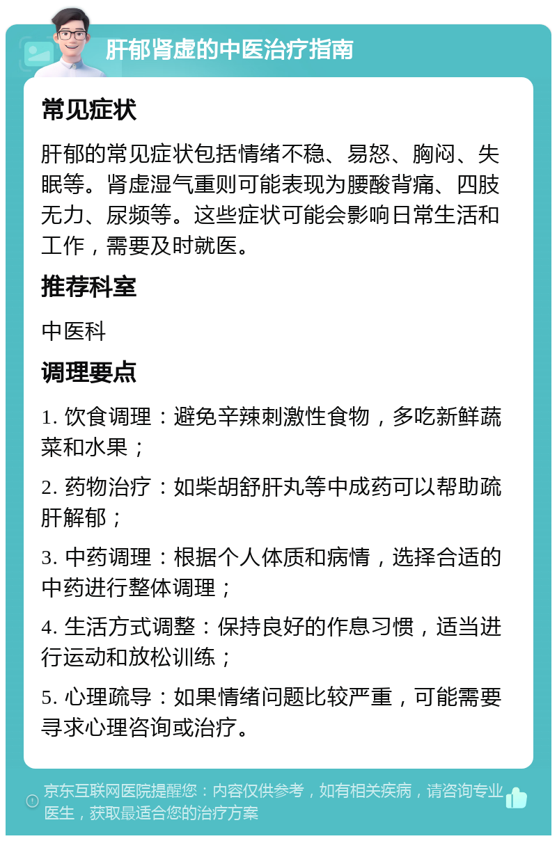 肝郁肾虚的中医治疗指南 常见症状 肝郁的常见症状包括情绪不稳、易怒、胸闷、失眠等。肾虚湿气重则可能表现为腰酸背痛、四肢无力、尿频等。这些症状可能会影响日常生活和工作，需要及时就医。 推荐科室 中医科 调理要点 1. 饮食调理：避免辛辣刺激性食物，多吃新鲜蔬菜和水果； 2. 药物治疗：如柴胡舒肝丸等中成药可以帮助疏肝解郁； 3. 中药调理：根据个人体质和病情，选择合适的中药进行整体调理； 4. 生活方式调整：保持良好的作息习惯，适当进行运动和放松训练； 5. 心理疏导：如果情绪问题比较严重，可能需要寻求心理咨询或治疗。