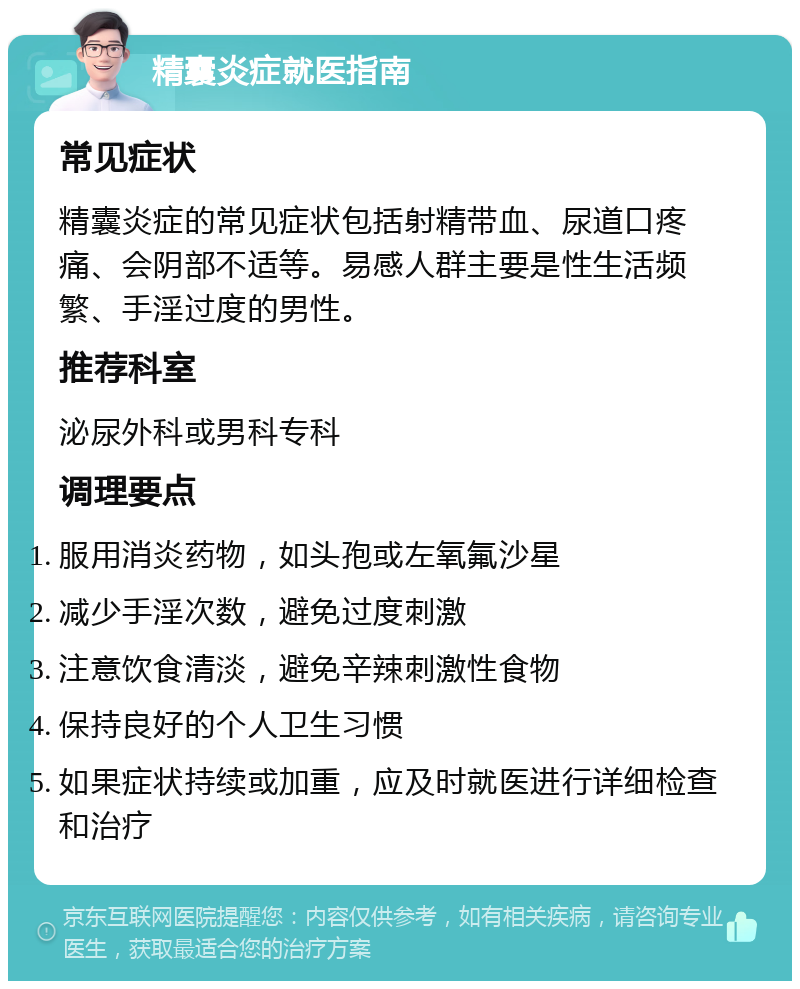 精囊炎症就医指南 常见症状 精囊炎症的常见症状包括射精带血、尿道口疼痛、会阴部不适等。易感人群主要是性生活频繁、手淫过度的男性。 推荐科室 泌尿外科或男科专科 调理要点 服用消炎药物，如头孢或左氧氟沙星 减少手淫次数，避免过度刺激 注意饮食清淡，避免辛辣刺激性食物 保持良好的个人卫生习惯 如果症状持续或加重，应及时就医进行详细检查和治疗