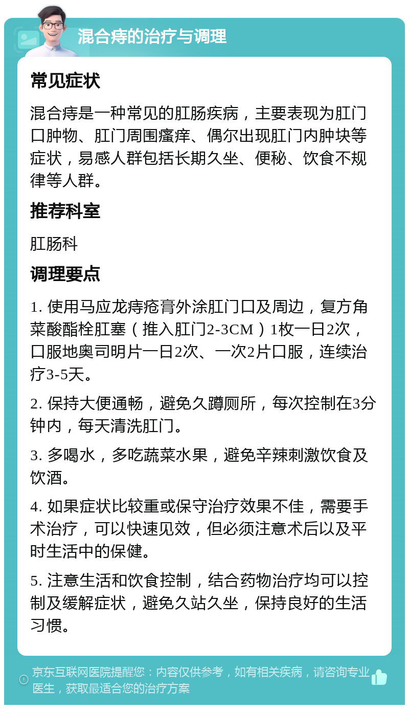 混合痔的治疗与调理 常见症状 混合痔是一种常见的肛肠疾病，主要表现为肛门口肿物、肛门周围瘙痒、偶尔出现肛门内肿块等症状，易感人群包括长期久坐、便秘、饮食不规律等人群。 推荐科室 肛肠科 调理要点 1. 使用马应龙痔疮膏外涂肛门口及周边，复方角菜酸酯栓肛塞（推入肛门2-3CM）1枚一日2次，口服地奥司明片一日2次、一次2片口服，连续治疗3-5天。 2. 保持大便通畅，避免久蹲厕所，每次控制在3分钟内，每天清洗肛门。 3. 多喝水，多吃蔬菜水果，避免辛辣刺激饮食及饮酒。 4. 如果症状比较重或保守治疗效果不佳，需要手术治疗，可以快速见效，但必须注意术后以及平时生活中的保健。 5. 注意生活和饮食控制，结合药物治疗均可以控制及缓解症状，避免久站久坐，保持良好的生活习惯。