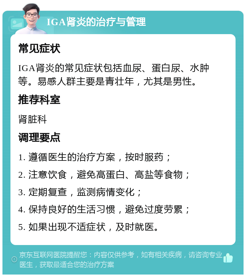 IGA肾炎的治疗与管理 常见症状 IGA肾炎的常见症状包括血尿、蛋白尿、水肿等。易感人群主要是青壮年，尤其是男性。 推荐科室 肾脏科 调理要点 1. 遵循医生的治疗方案，按时服药； 2. 注意饮食，避免高蛋白、高盐等食物； 3. 定期复查，监测病情变化； 4. 保持良好的生活习惯，避免过度劳累； 5. 如果出现不适症状，及时就医。