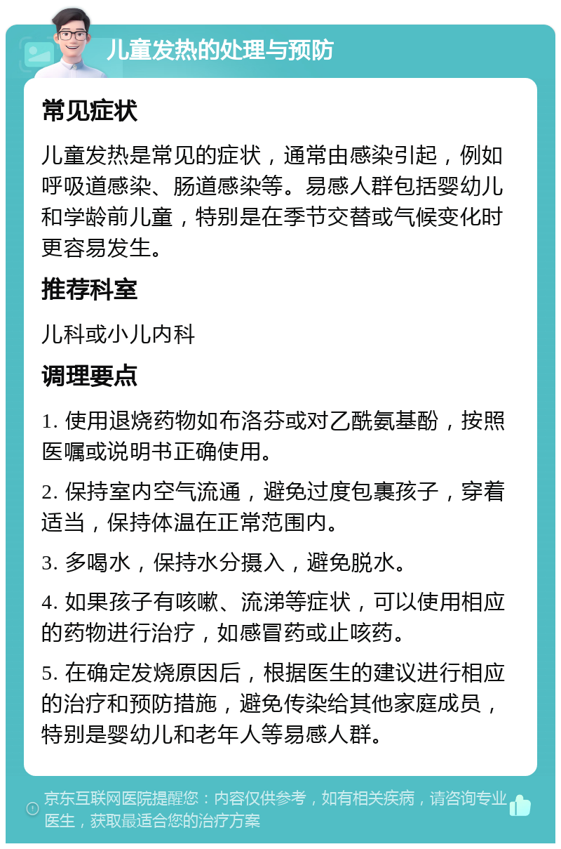 儿童发热的处理与预防 常见症状 儿童发热是常见的症状，通常由感染引起，例如呼吸道感染、肠道感染等。易感人群包括婴幼儿和学龄前儿童，特别是在季节交替或气候变化时更容易发生。 推荐科室 儿科或小儿内科 调理要点 1. 使用退烧药物如布洛芬或对乙酰氨基酚，按照医嘱或说明书正确使用。 2. 保持室内空气流通，避免过度包裹孩子，穿着适当，保持体温在正常范围内。 3. 多喝水，保持水分摄入，避免脱水。 4. 如果孩子有咳嗽、流涕等症状，可以使用相应的药物进行治疗，如感冒药或止咳药。 5. 在确定发烧原因后，根据医生的建议进行相应的治疗和预防措施，避免传染给其他家庭成员，特别是婴幼儿和老年人等易感人群。