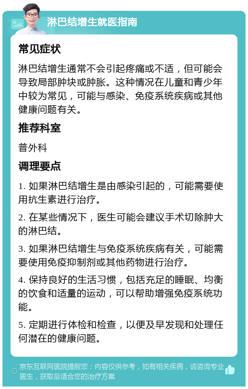 淋巴结增生就医指南 常见症状 淋巴结增生通常不会引起疼痛或不适，但可能会导致局部肿块或肿胀。这种情况在儿童和青少年中较为常见，可能与感染、免疫系统疾病或其他健康问题有关。 推荐科室 普外科 调理要点 1. 如果淋巴结增生是由感染引起的，可能需要使用抗生素进行治疗。 2. 在某些情况下，医生可能会建议手术切除肿大的淋巴结。 3. 如果淋巴结增生与免疫系统疾病有关，可能需要使用免疫抑制剂或其他药物进行治疗。 4. 保持良好的生活习惯，包括充足的睡眠、均衡的饮食和适量的运动，可以帮助增强免疫系统功能。 5. 定期进行体检和检查，以便及早发现和处理任何潜在的健康问题。