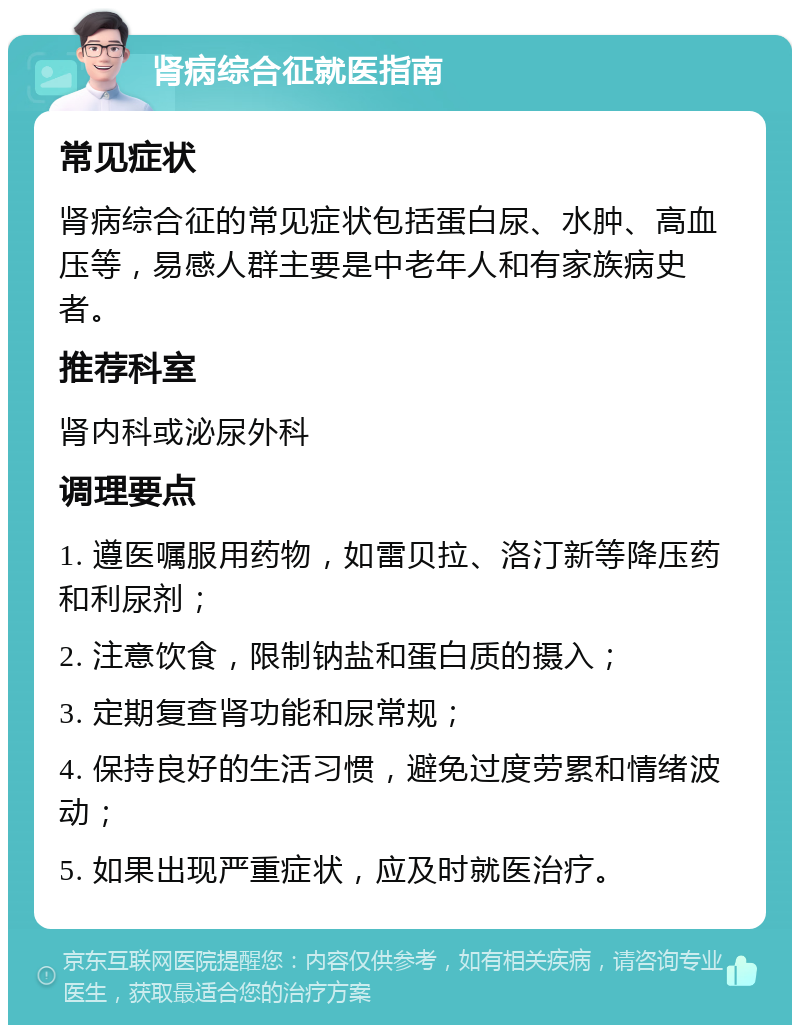 肾病综合征就医指南 常见症状 肾病综合征的常见症状包括蛋白尿、水肿、高血压等，易感人群主要是中老年人和有家族病史者。 推荐科室 肾内科或泌尿外科 调理要点 1. 遵医嘱服用药物，如雷贝拉、洛汀新等降压药和利尿剂； 2. 注意饮食，限制钠盐和蛋白质的摄入； 3. 定期复查肾功能和尿常规； 4. 保持良好的生活习惯，避免过度劳累和情绪波动； 5. 如果出现严重症状，应及时就医治疗。