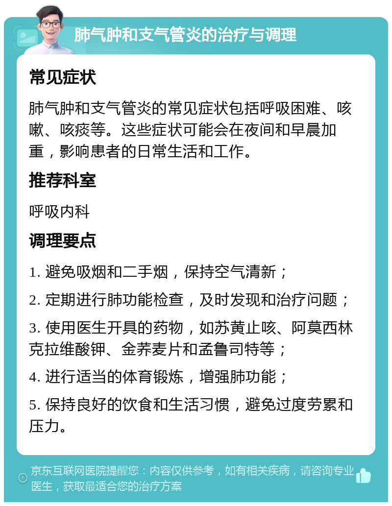 肺气肿和支气管炎的治疗与调理 常见症状 肺气肿和支气管炎的常见症状包括呼吸困难、咳嗽、咳痰等。这些症状可能会在夜间和早晨加重，影响患者的日常生活和工作。 推荐科室 呼吸内科 调理要点 1. 避免吸烟和二手烟，保持空气清新； 2. 定期进行肺功能检查，及时发现和治疗问题； 3. 使用医生开具的药物，如苏黄止咳、阿莫西林克拉维酸钾、金荞麦片和孟鲁司特等； 4. 进行适当的体育锻炼，增强肺功能； 5. 保持良好的饮食和生活习惯，避免过度劳累和压力。