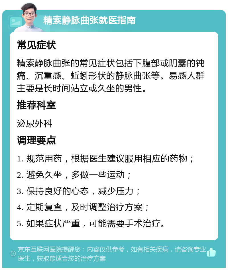 精索静脉曲张就医指南 常见症状 精索静脉曲张的常见症状包括下腹部或阴囊的钝痛、沉重感、蚯蚓形状的静脉曲张等。易感人群主要是长时间站立或久坐的男性。 推荐科室 泌尿外科 调理要点 1. 规范用药，根据医生建议服用相应的药物； 2. 避免久坐，多做一些运动； 3. 保持良好的心态，减少压力； 4. 定期复查，及时调整治疗方案； 5. 如果症状严重，可能需要手术治疗。